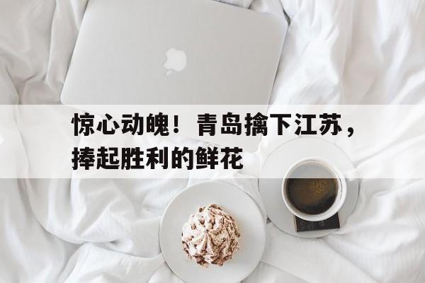 关于惊心动魄！青岛擒下江苏，捧起胜利的鲜花的信息